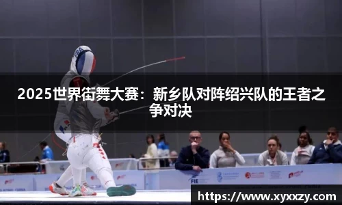 2025世界街舞大赛：新乡队对阵绍兴队的王者之争对决